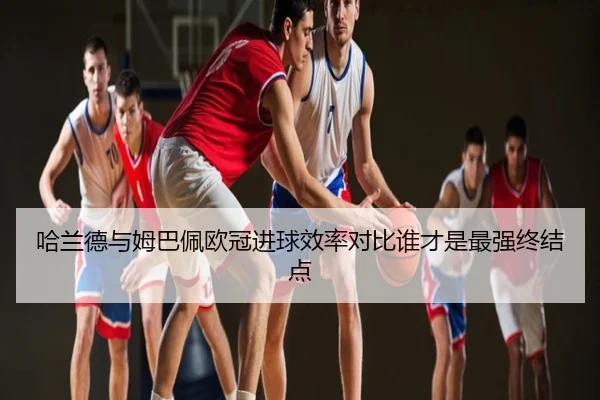 哈兰德与姆巴佩欧冠进球效率对比谁才是最强终结点